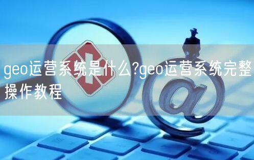 geo运营系统是什么?geo运营系统完整操作教程